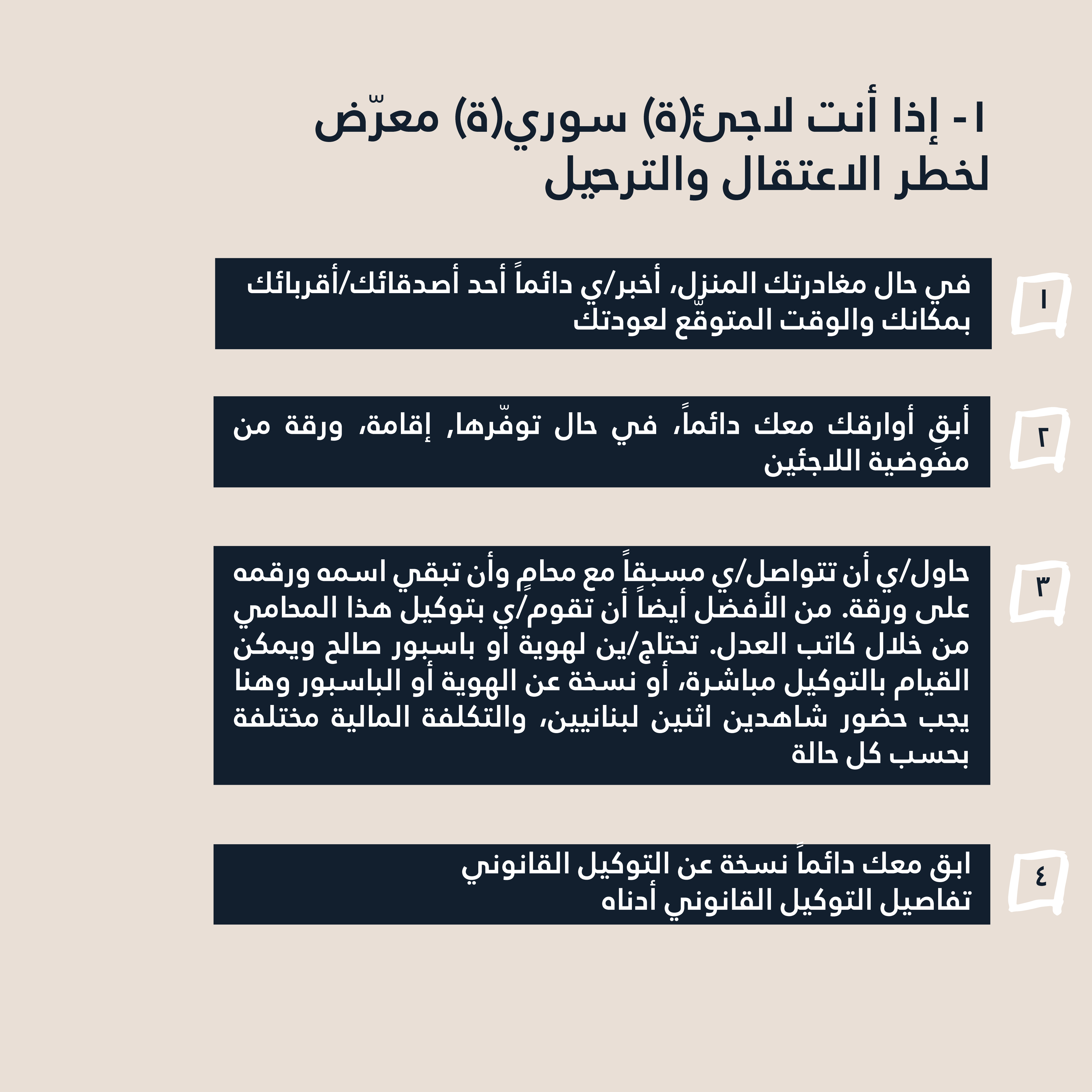 1- إذا أنت لاجئ(ة) سوري(ة) معرّض لخطر الاعتقال والترحيل: في حال مغادرتك المنزل، أخبر/ي دائماً أحد أصدقائك/أقربائك بمكانك والوقت المتوقّع لعودتك. أبقِ أوارقك معك دائماً، في حال توفّرها (إقامة، ورقة من مفوضية اللاجئين). حاول/ي أن تتواصل/ي مسبقاً مع محامٍ وأن تبقي اسمه ورقمه على ورقة. من الأفضل أيضاً أن تقوم/ي بتوكيل هذا المحامي من خلال كاتب العدل. تحتاج/ين لهوية او باسبور صالح ويمكن القيام بالتوكيل مباشرة، أو نسخة عن الهوية أو الباسبور وهنا يجب حضور شاهدين اثنين لبنانيين، والتكلفة المالية مختلفة بحسب كل حالة. تنبّه/ي إلى أن بعض كتّاب العدل قد يرفضون عمل التوكيل في حال عدم حيازتك أوراق قانونية أو ورقة من البلدية. من الممكن أن تكون زيارتهم خطراّ عليك حتى في ظلّ هذا الوضع. لذا وللاحتياط، اتّصل/ي مسبقًا بمكتب كاتب العدل الذي تنوي/ن الذهاب إليه مع المحامي، وتأكد/ي من عدم وجود أي رادع. ابق معك دائماً نسخة عن التوكيل القانوني. (تفاصيل التوكيل القانوني أدناه)