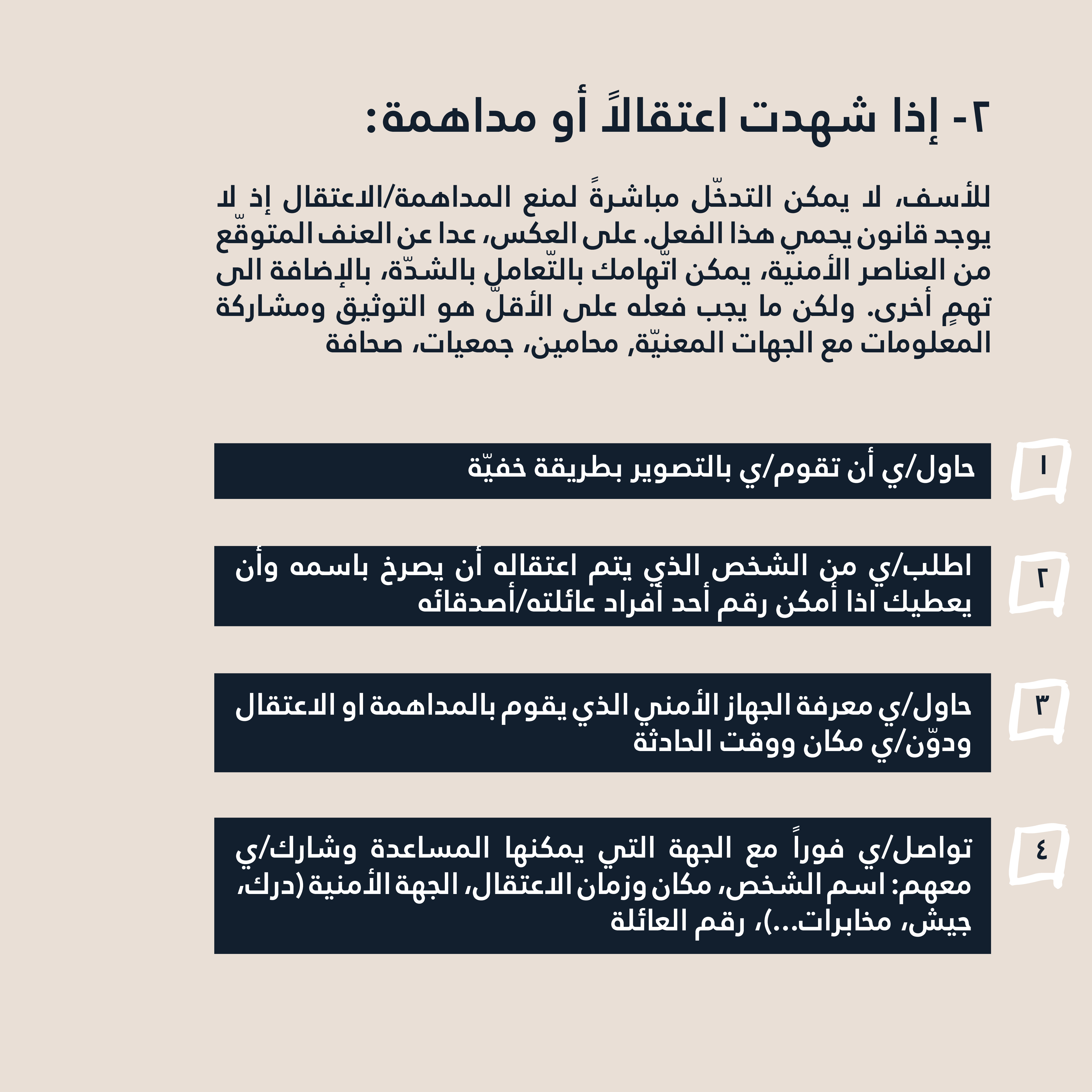 2- إذا شهدت اعتقالاً أو مداهمة: للأسف، لا يمكن التدخّل مباشرةً لمنع المداهمة/الاعتقال إذ لا يوجد قانون يحمي هذا الفعل. على العكس، عدا عن العنف المتوقّع من العناصر الأمنية، يمكن اتّهامك بالتّعامل بالشدّة، بالإضافة الى تهمٍ أخرى. ولكن ما يجب فعله على الأقلّ هو التوثيق ومشاركة المعلومات مع الجهات المعنيّة (محامين، جمعيات، صحافة...) حاول/ي أن تقوم/ي بالتصوير بطريقة خفيّة. اطلب/ي من الشخص الذي يتم اعتقاله أن يصرخ باسمه وأن يعطيك اذا أمكن رقم أحد أفراد عائلته/أصدقائه. حاول/ي معرفة الجهاز الأمني الذي يقوم بالمداهمة او الاعتقال ودوّن/ي مكان ووقت الحادثة تواصل/ي فوراً مع الجهة التي يمكنها المساعدة وشارك/ي معهم: اسم الشخص، مكان وزمان الاعتقال، الجهة الأمنية (درك، جيش، مخابرات...)، رقم العائلة.