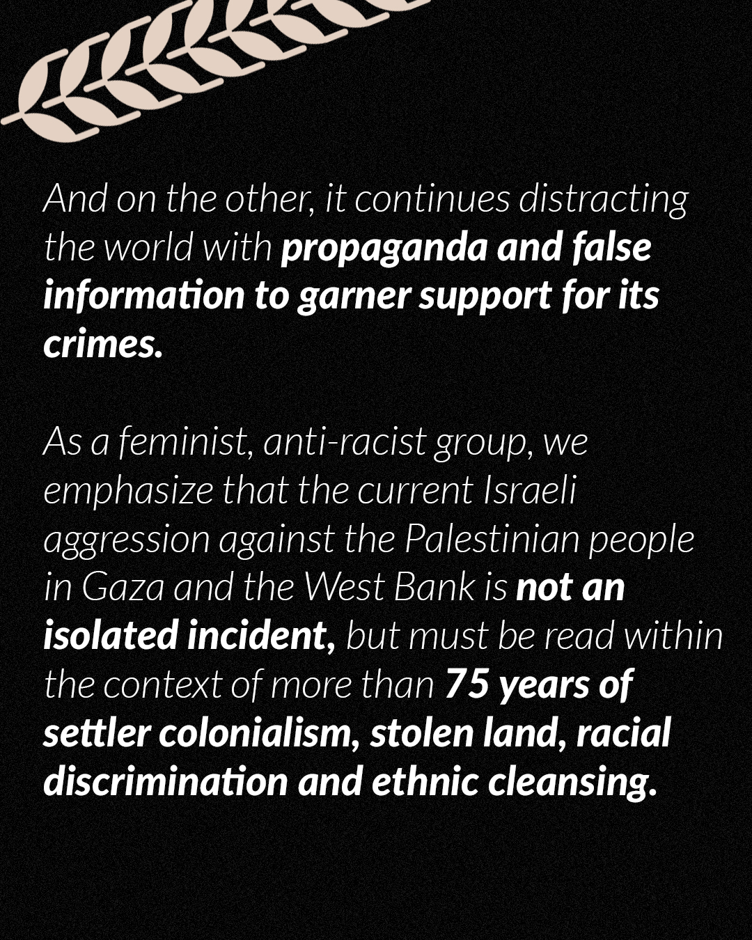 And on the other, it continues distracting the world with propaganda and false information to garner support for its crimes. As a feminist, anti-racist group, we emphasize that the current Israeli aggression against the Palestinian people in Gaza and the West Bank is not an isolated incident, but must be read within the context of more than 75 years of settler colonialism, stolen land, racial discrimination and ethnic cleansing.